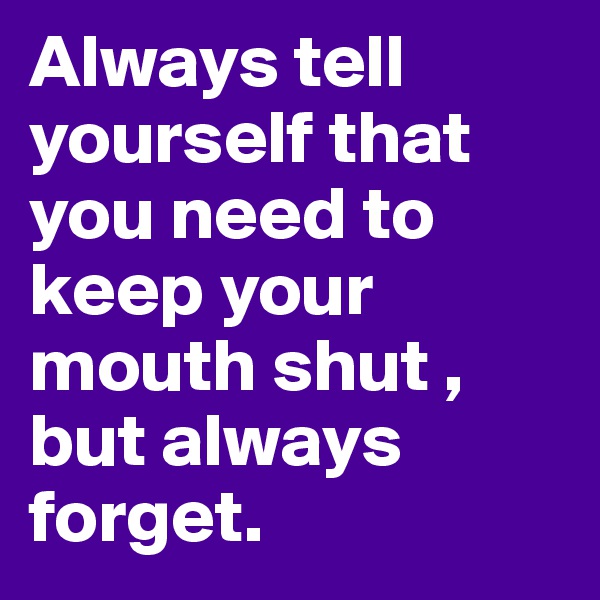 Always tell yourself that you need to keep your mouth shut , but always forget.