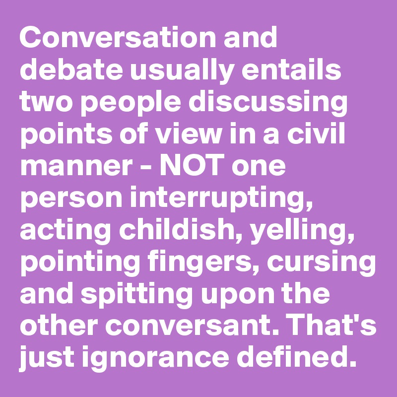 Conversation and debate usually entails two people discussing points of view in a civil manner - NOT one person interrupting, acting childish, yelling, pointing fingers, cursing and spitting upon the other conversant. That's just ignorance defined.