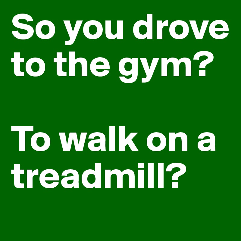 So you drove to the gym?

To walk on a treadmill?