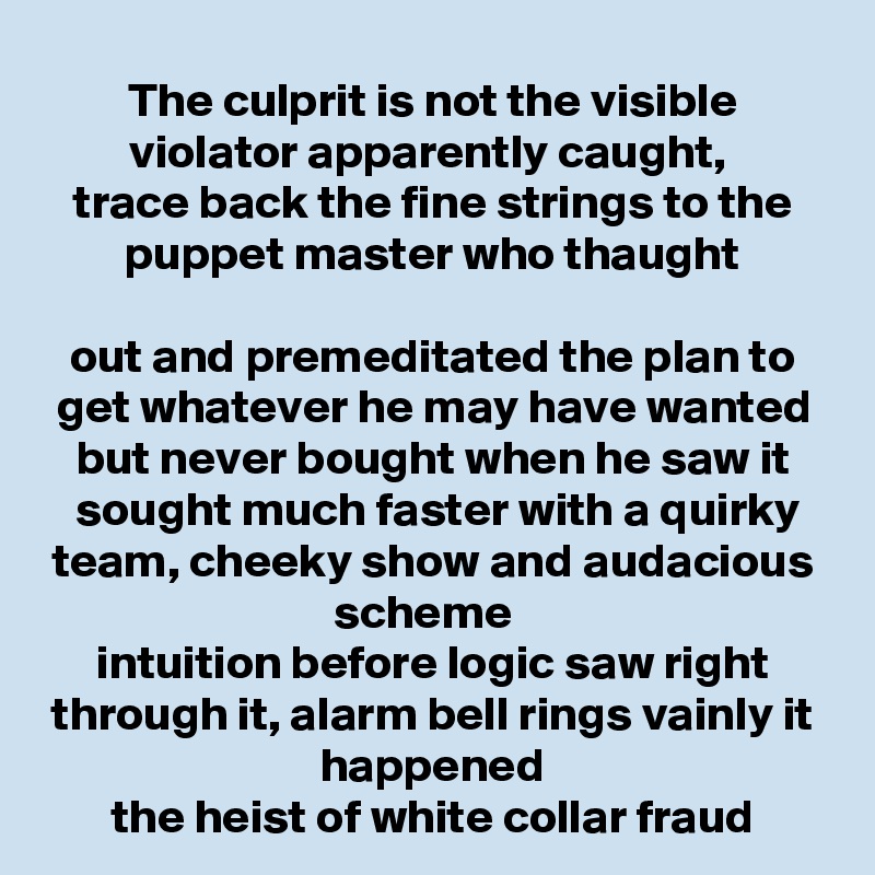 The culprit is not the visible violator apparently caught, 
trace back the fine strings to the puppet master who thaught

out and premeditated the plan to get whatever he may have wanted but never bought when he saw it
 sought much faster with a quirky team, cheeky show and audacious scheme  
intuition before logic saw right through it, alarm bell rings vainly it happened
the heist of white collar fraud
