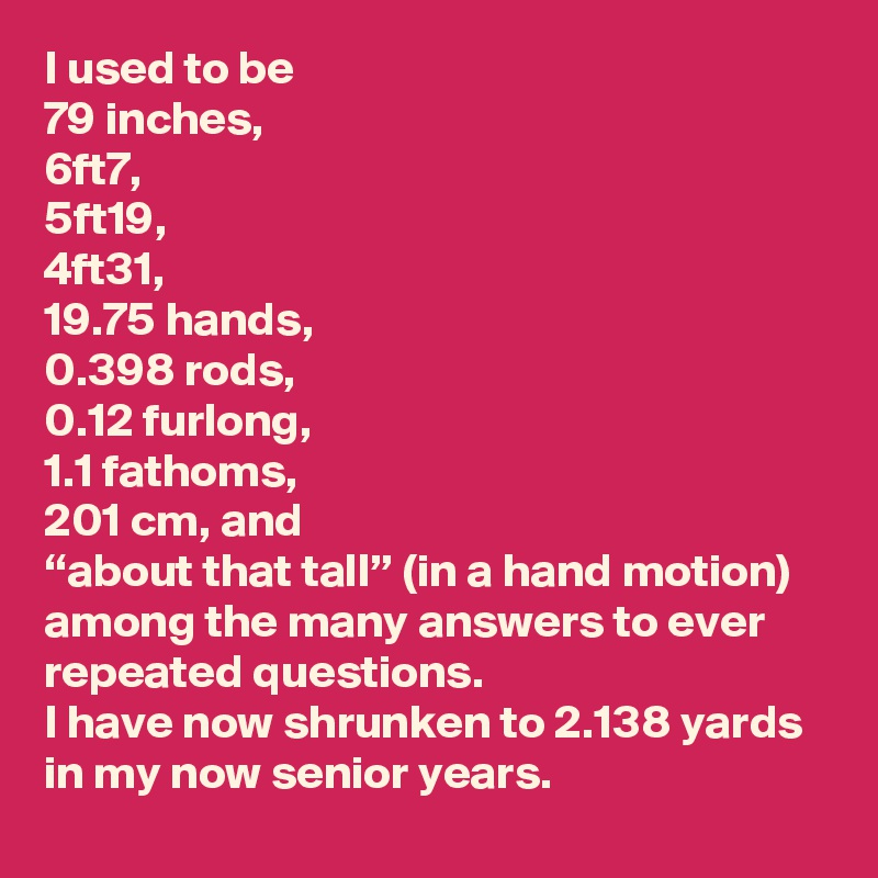 I used to be 
79 inches,
6ft7, 
5ft19, 
4ft31, 
19.75 hands,
0.398 rods,
0.12 furlong,
1.1 fathoms,
201 cm, and 
“about that tall” (in a hand motion)
among the many answers to ever 
repeated questions. 
I have now shrunken to 2.138 yards 
in my now senior years. 