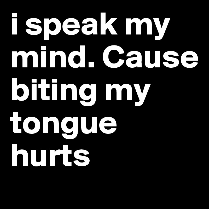 i speak my mind. Cause biting my tongue hurts