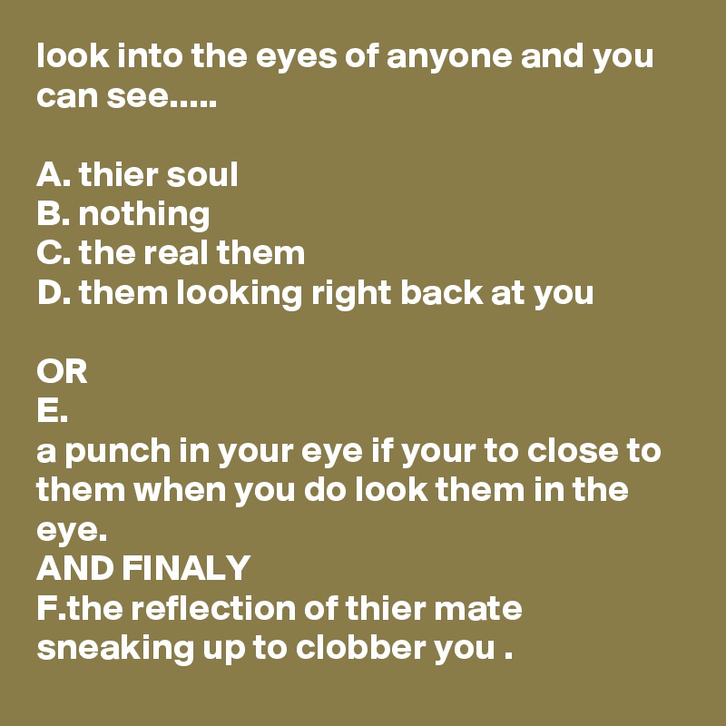look into the eyes of anyone and you can see.....

A. thier soul
B. nothing
C. the real them
D. them looking right back at you

OR
E.
a punch in your eye if your to close to them when you do look them in the eye.
AND FINALY
F.the reflection of thier mate sneaking up to clobber you .