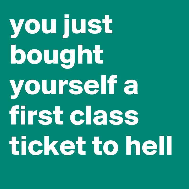 you just bought yourself a first class ticket to hell