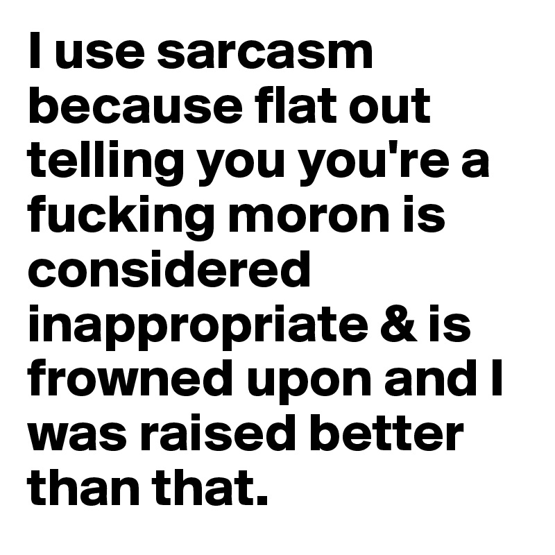 I use sarcasm because flat out telling you you're a fucking moron is considered inappropriate & is frowned upon and I was raised better than that.