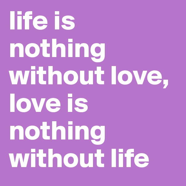 life is nothing without love, love is nothing without life