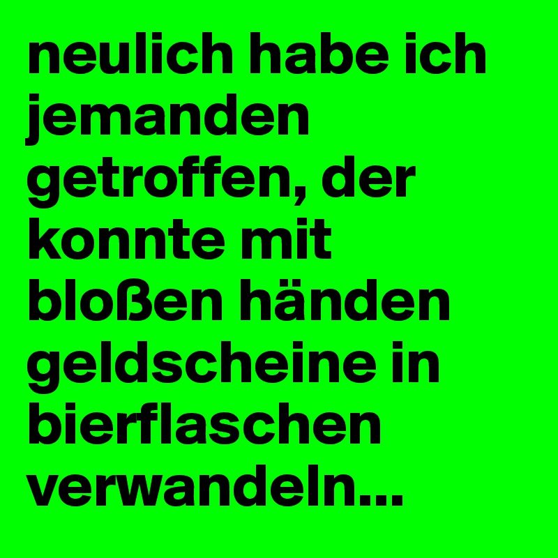 neulich habe ich jemanden getroffen, der konnte mit bloßen händen geldscheine in bierflaschen verwandeln...