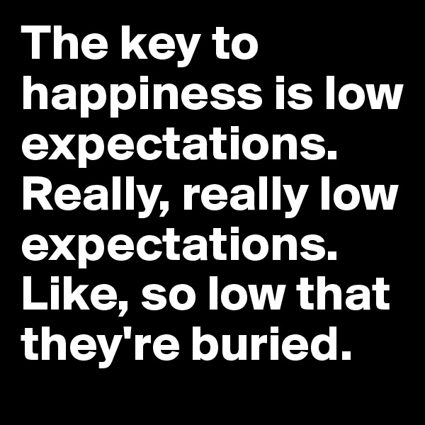 The key to happiness is low expectations. Really, really low expectations. Like, so low that they're buried.