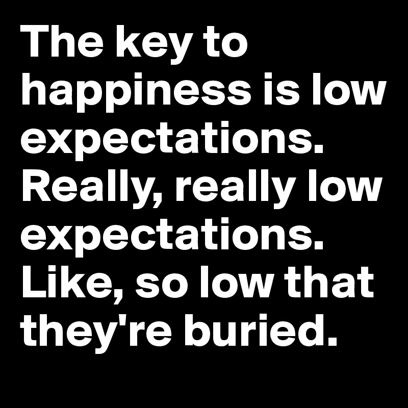 The key to happiness is low expectations. Really, really low expectations. Like, so low that they're buried.