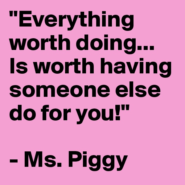 "Everything worth doing...
Is worth having someone else do for you!"

- Ms. Piggy