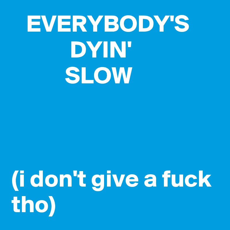    EVERYBODY'S
            DYIN'
           SLOW



(i don't give a fuck tho)
