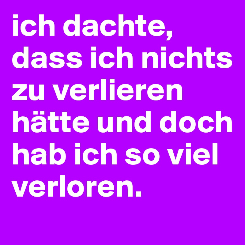 ich dachte, dass ich nichts zu verlieren hätte und doch hab ich so viel verloren.