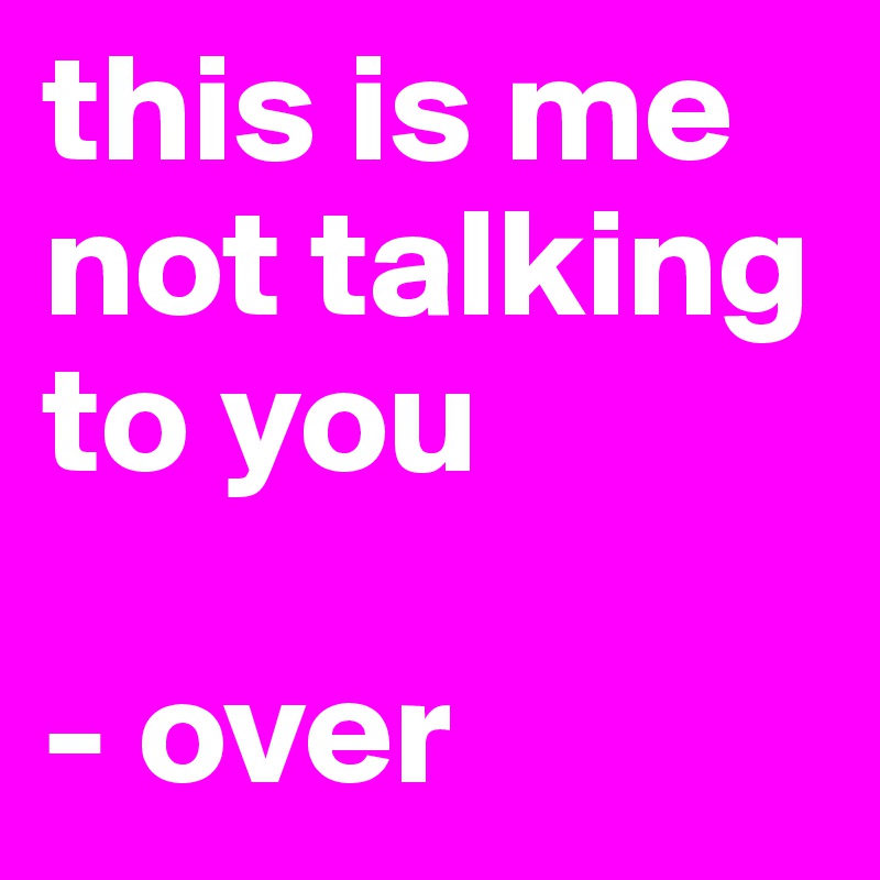 this is me
not talking to you

- over