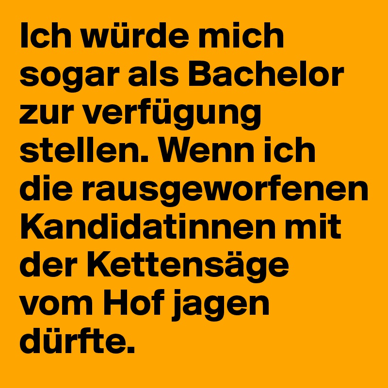 Ich würde mich sogar als Bachelor zur verfügung stellen. Wenn ich die rausgeworfenen Kandidatinnen mit der Kettensäge vom Hof jagen dürfte.