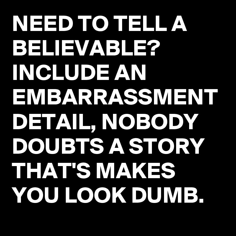 NEED TO TELL A BELIEVABLE?
INCLUDE AN EMBARRASSMENT DETAIL, NOBODY DOUBTS A STORY THAT'S MAKES YOU LOOK DUMB.