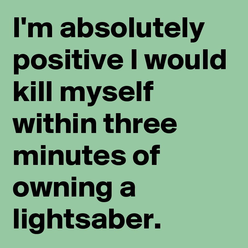 I'm absolutely positive I would kill myself within three minutes of owning a lightsaber.