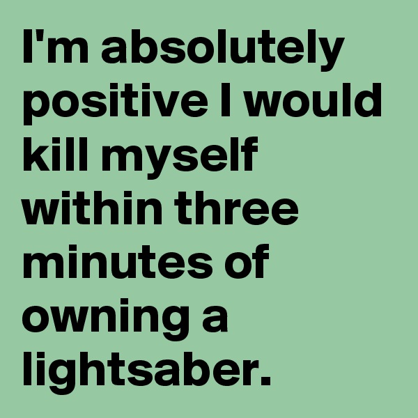 I'm absolutely positive I would kill myself within three minutes of owning a lightsaber.