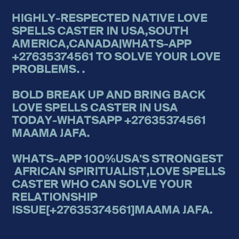 HIGHLY-RESPECTED NATIVE LOVE SPELLS CASTER IN USA,SOUTH AMERICA,CANADA|WHATS-APP +27635374561 TO SOLVE YOUR LOVE PROBLEMS. .

BOLD BREAK UP AND BRING BACK LOVE SPELLS CASTER IN USA TODAY-WHATSAPP +27635374561 MAAMA JAFA.

WHATS-APP 100%USA'S STRONGEST  AFRICAN SPIRITUALIST,LOVE SPELLS CASTER WHO CAN SOLVE YOUR RELATIONSHIP ISSUE[+27635374561]MAAMA JAFA.