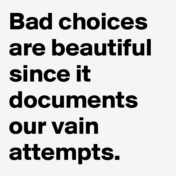 Bad choices are beautiful since it documents our vain attempts.