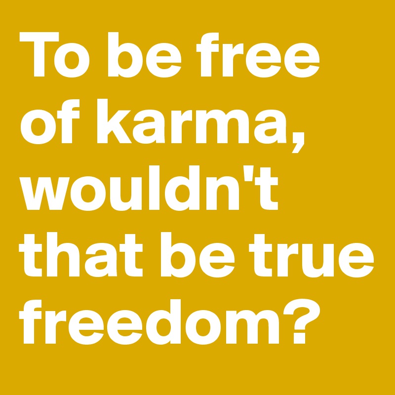 To be free of karma, wouldn't that be true freedom?