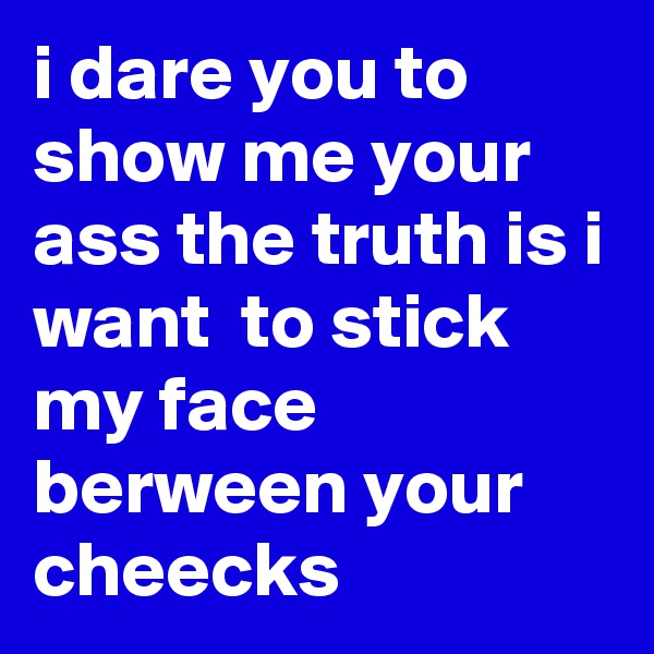 i dare you to 
show me your ass the truth is i want  to stick my face berween your cheecks