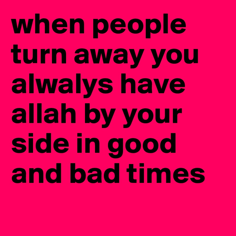 when people turn away you alwalys have allah by your side in good and bad times
