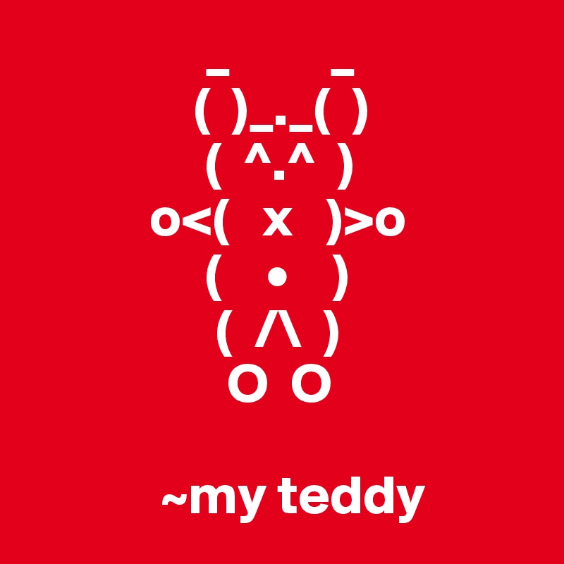                 _         _
               (  )_._(  )
                (  ^.^  )
           o<(   x   )>o
                (    •    )
                 (  /\  )
                  O  O
                   
            ~my teddy