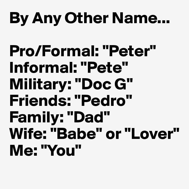 By Any Other Name...

Pro/Formal: "Peter"
Informal: "Pete"
Military: "Doc G"
Friends: "Pedro"
Family: "Dad"
Wife: "Babe" or "Lover"
Me: "You"
