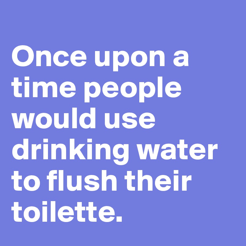 
Once upon a time people would use drinking water to flush their toilette. 