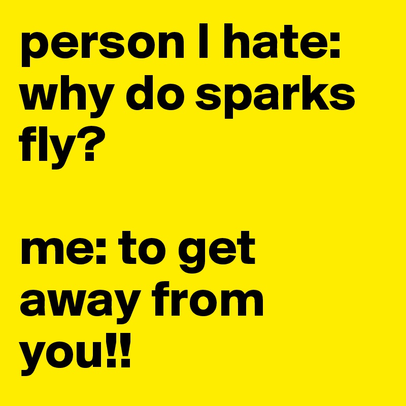 person I hate: why do sparks fly? 

me: to get away from you!!
