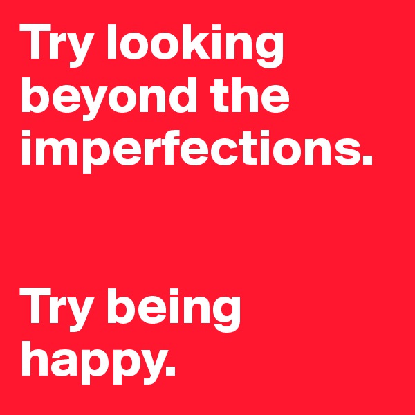 Try looking beyond the imperfections. 


Try being happy. 