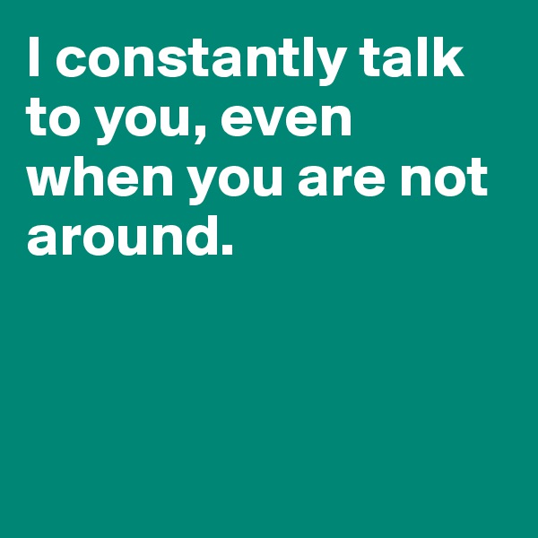 I constantly talk to you, even when you are not around.



