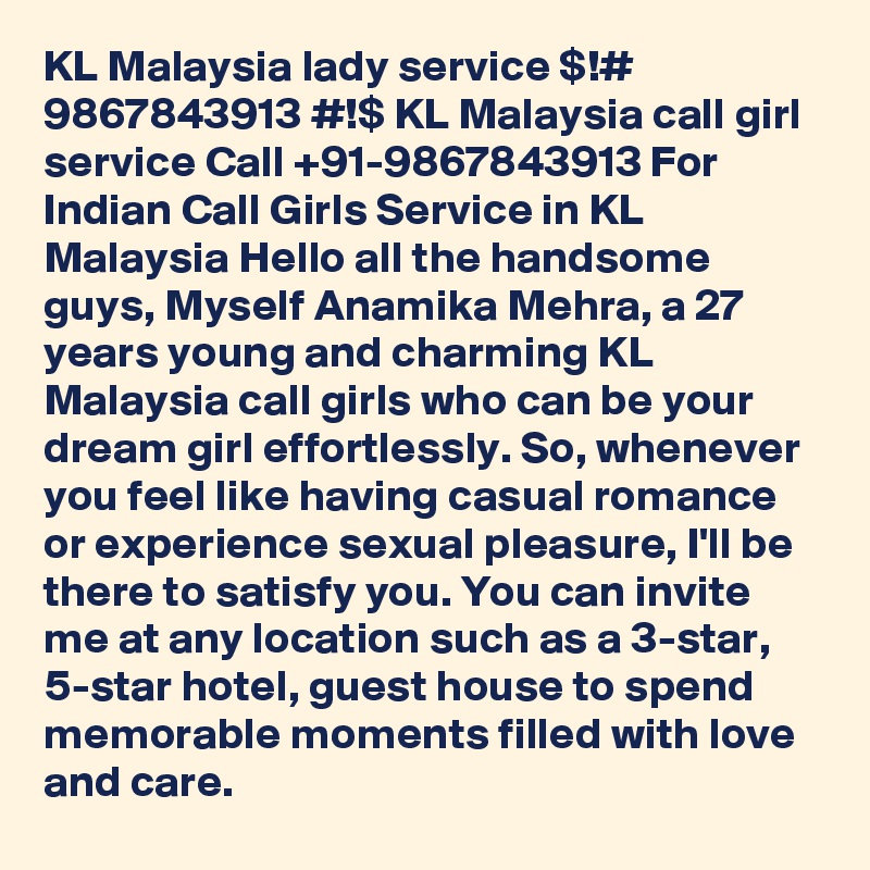 KL Malaysia lady service $!# 9867843913 #!$ KL Malaysia call girl service Call +91-9867843913 For Indian Call Girls Service in KL Malaysia Hello all the handsome guys, Myself Anamika Mehra, a 27 years young and charming KL Malaysia call girls who can be your dream girl effortlessly. So, whenever you feel like having casual romance or experience sexual pleasure, I'll be there to satisfy you. You can invite me at any location such as a 3-star, 5-star hotel, guest house to spend memorable moments filled with love and care.