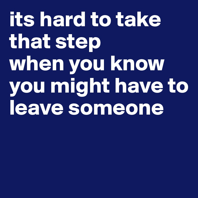 its hard to take that step 
when you know you might have to leave someone 


