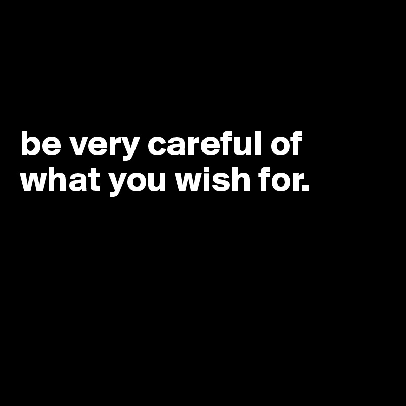 


be very careful of what you wish for.





