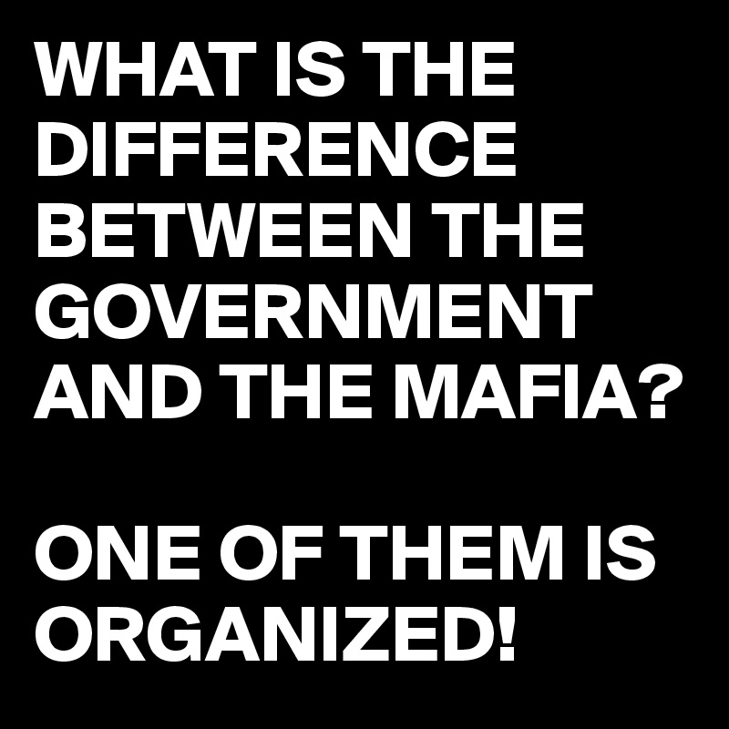 WHAT IS THE DIFFERENCE BETWEEN THE GOVERNMENT AND THE MAFIA?

ONE OF THEM IS ORGANIZED!
