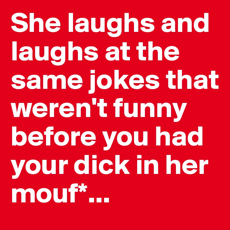 She laughs and laughs at the same jokes that weren't funny before you had your dick in her mouf*...