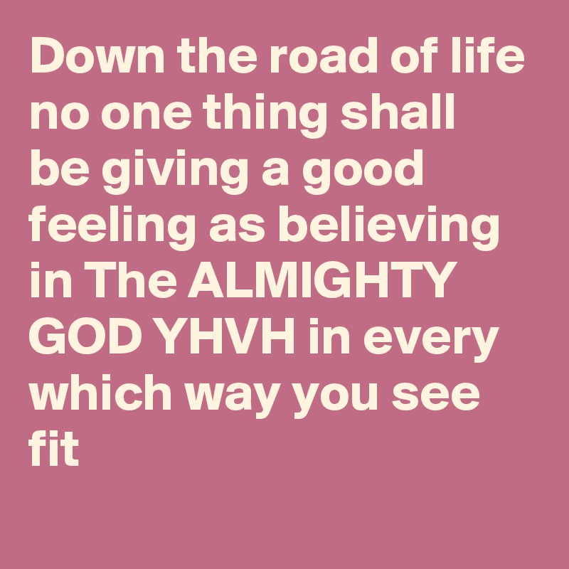 Down the road of life no one thing shall be giving a good feeling as believing in The ALMIGHTY GOD YHVH in every which way you see fit