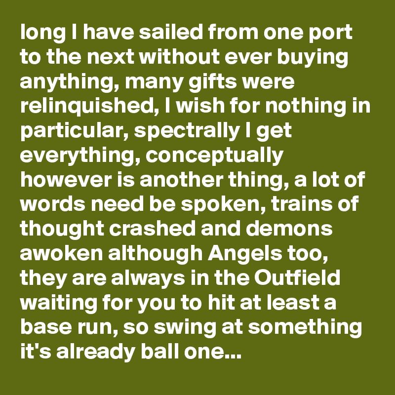long I have sailed from one port to the next without ever buying anything, many gifts were relinquished, I wish for nothing in particular, spectrally I get everything, conceptually however is another thing, a lot of words need be spoken, trains of thought crashed and demons awoken although Angels too, they are always in the Outfield waiting for you to hit at least a base run, so swing at something it's already ball one...