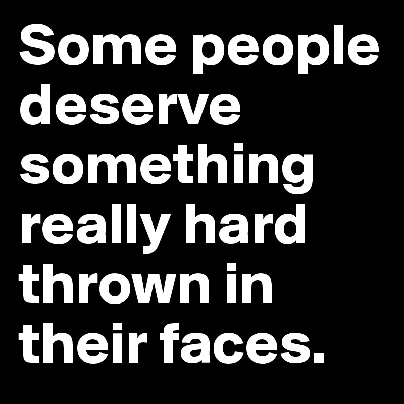 Some people deserve something really hard thrown in their faces. 