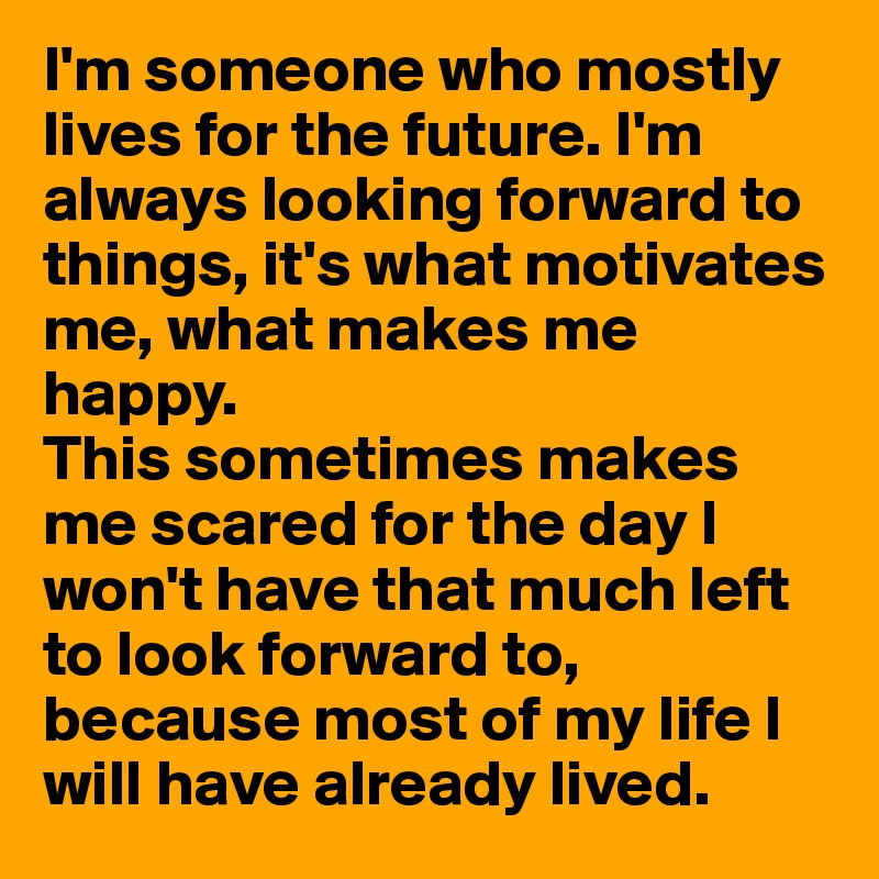 I'm someone who mostly lives for the future. I'm always looking forward to things, it's what motivates me, what makes me happy. 
This sometimes makes me scared for the day I won't have that much left to look forward to, because most of my life I will have already lived.