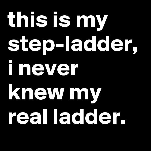 this is my step-ladder, i never knew my real ladder.