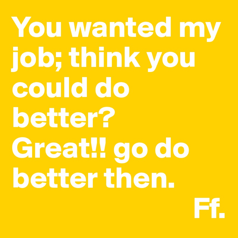 You wanted my job; think you could do better? 
Great!! go do better then.
                              Ff.