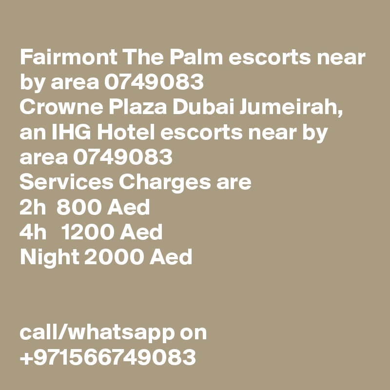 
Fairmont The Palm escorts near by area 0749083 
Crowne Plaza Dubai Jumeirah, an IHG Hotel escorts near by area 0749083 
Services Charges are 
2h  800 Aed
4h   1200 Aed
Night 2000 Aed


call/whatsapp on +971566749083 
