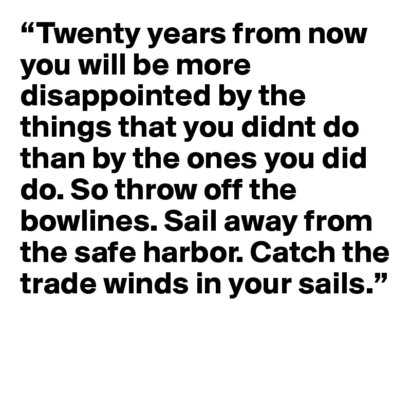 “Twenty years from now you will be more disappointed by the things that you didnt do than by the ones you did do. So throw off the bowlines. Sail away from the safe harbor. Catch the trade winds in your sails.” 

