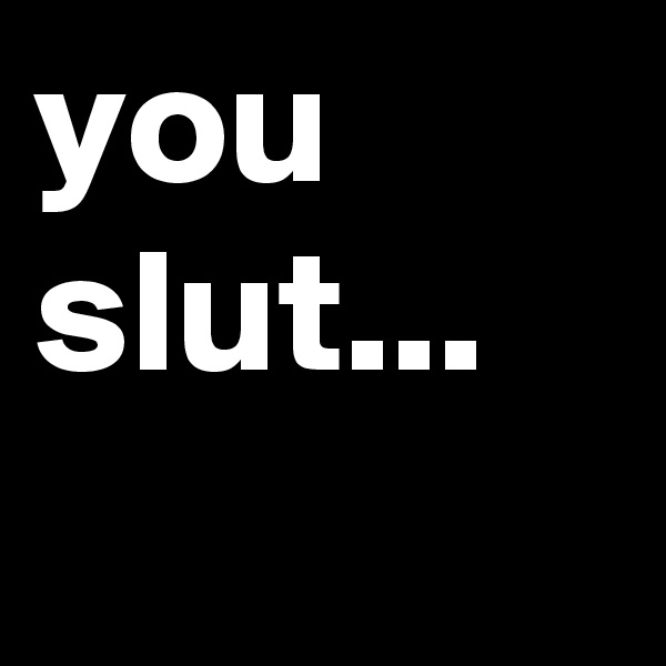 you slut...