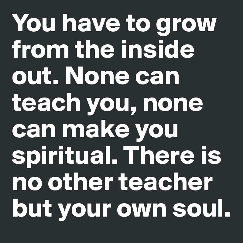 You have to grow from the inside out. None can teach you, none can make you spiritual. There is no other teacher but your own soul.