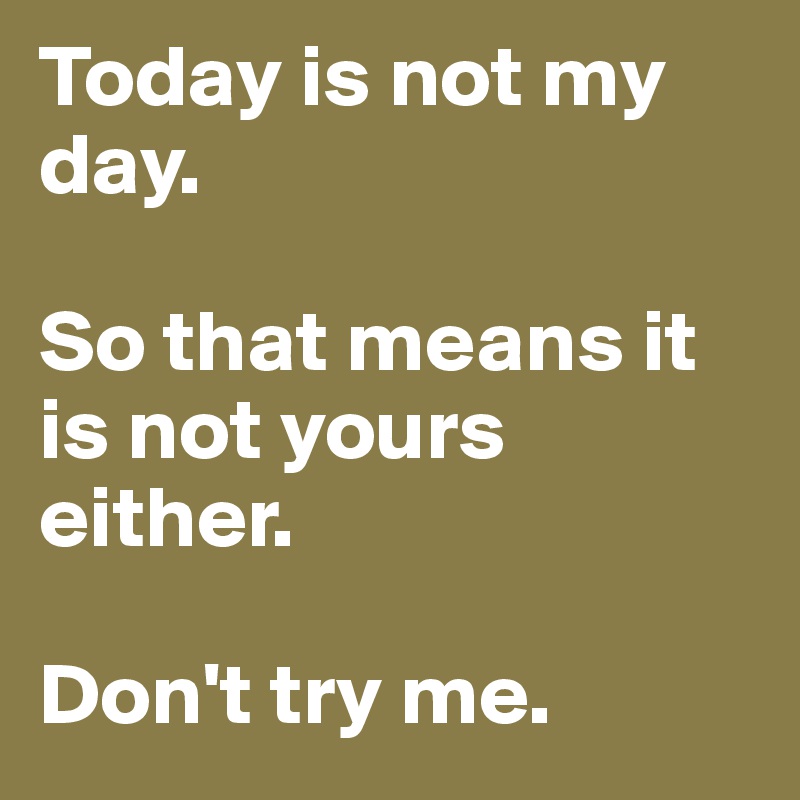 Today is not my day. 

So that means it is not yours either. 

Don't try me. 