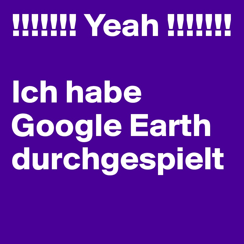 !!!!!!! Yeah !!!!!!!

Ich habe Google Earth durchgespielt
