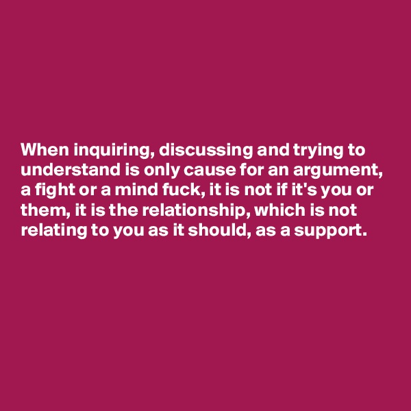 





When inquiring, discussing and trying to understand is only cause for an argument, a fight or a mind fuck, it is not if it's you or them, it is the relationship, which is not relating to you as it should, as a support.






